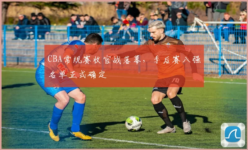 CBA常规赛收官战落幕，季后赛八强名单正式确定