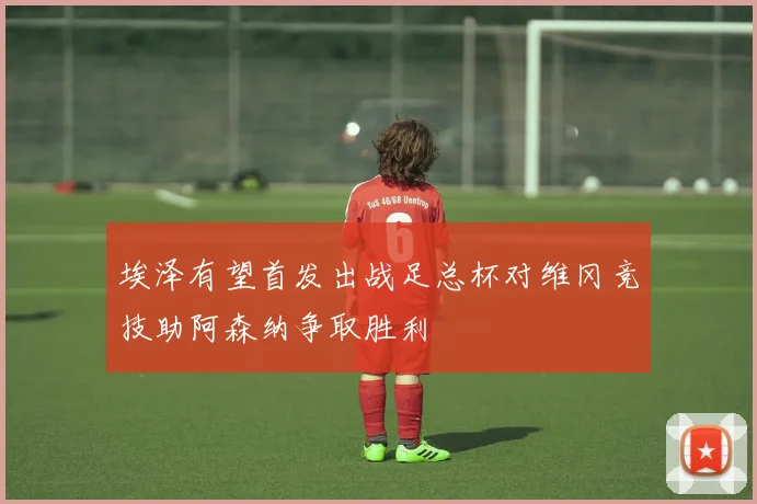 埃泽有望首发出战足总杯对维冈竞技助阿森纳争取胜利