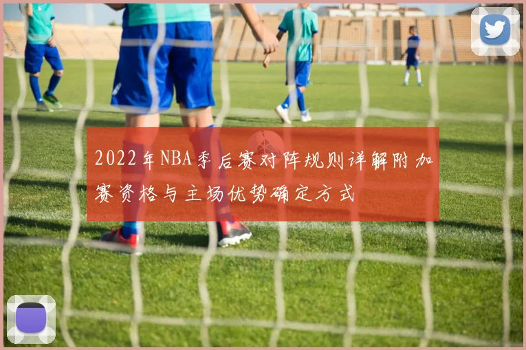 2022年NBA季后赛对阵规则详解附加赛资格与主场优势确定方式